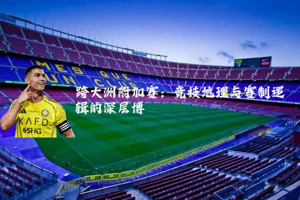 跨大洲附加赛:竞技地理与赛制逻辑的深层博弈